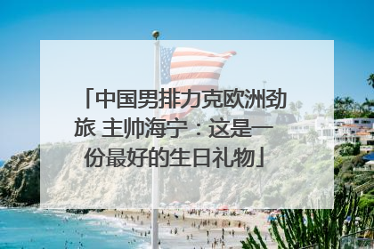 中国男排力克欧洲劲旅 主帅海宁：这是一份最好的生日礼物