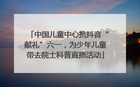 中国儿童中心携抖音“献礼”六一，为少年儿童带去院士科普直播活动