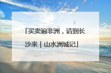 买卖遍非洲，请到长沙来｜山水洲城记