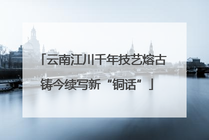 云南江川千年技艺熔古铸今续写新“铜话”