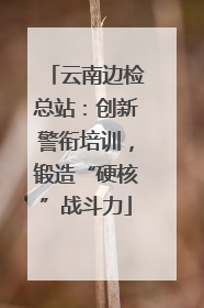 云南边检总站：创新警衔培训，锻造“硬核”战斗力