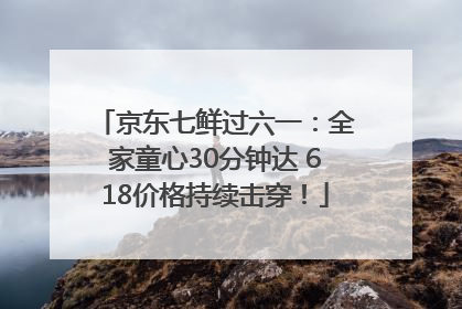 京东七鲜过六一：全家童心30分钟达 618价格持续击穿！