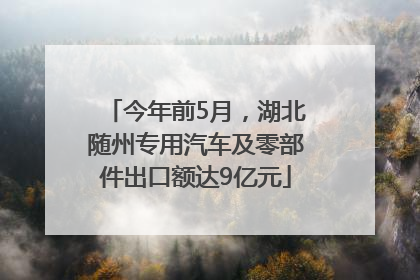 今年前5月，湖北随州专用汽车及零部件出口额达9亿元