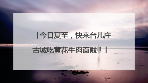 今日夏至，快来台儿庄古城吃黄花牛肉面啦！