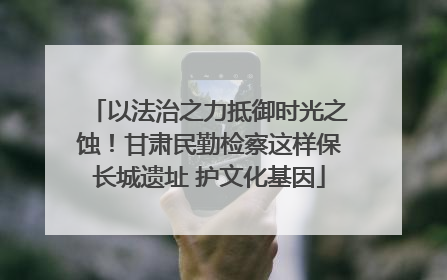 以法治之力抵御时光之蚀！甘肃民勤检察这样保长城遗址 护文化基因