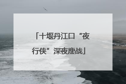 十堰丹江口“夜行侠”深夜鏖战
