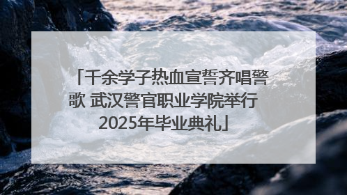 千余学子热血宣誓齐唱警歌 武汉警官职业学院举行2025年毕业典礼