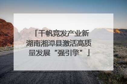 千帆竞发产业新 湖南湘潭县激活高质量发展“强引擎”