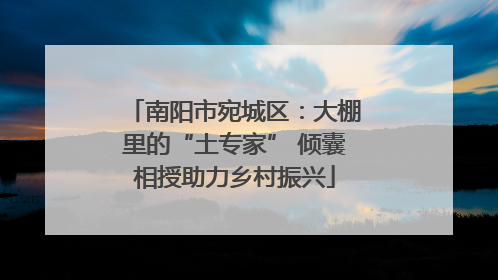 南阳市宛城区：大棚里的“土专家” 倾囊相授助力乡村振兴