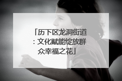 历下区龙洞街道：文化赋能绽放群众幸福之花