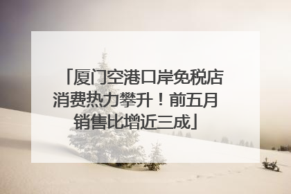 厦门空港口岸免税店消费热力攀升！前五月销售比增近三成