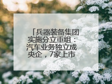 兵器装备集团实施分立重组：汽车业务独立成央企，7家上市公司披露进展