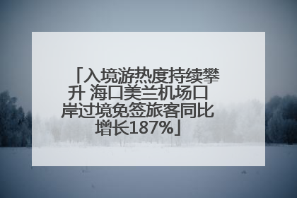 入境游热度持续攀升 海口美兰机场口岸过境免签旅客同比增长187%