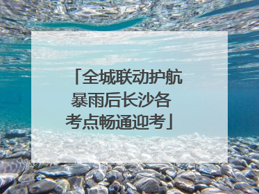 全城联动护航 暴雨后长沙各考点畅通迎考