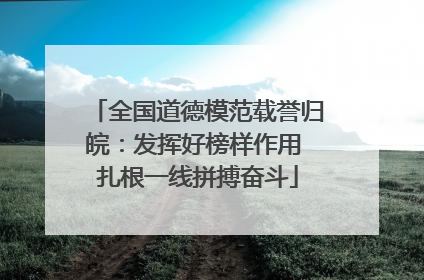 全国道德模范载誉归皖：发挥好榜样作用 扎根一线拼搏奋斗
