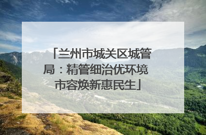兰州市城关区城管局：精管细治优环境 市容焕新惠民生