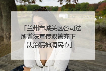 兰州市城关区各司法所普法宣传双管齐下 法治精神润民心