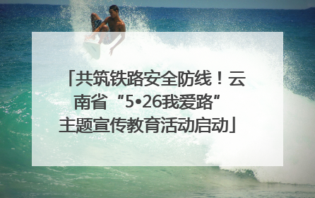 共筑铁路安全防线！云南省“5•26我爱路”主题宣传教育活动启动