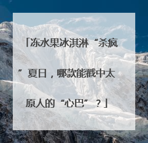 冻水果冰淇淋“杀疯”夏日，哪款能戳中太原人的“心巴”？