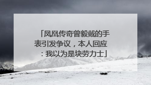 凤凰传奇曾毅戴的手表引发争议，本人回应：我以为是块劳力士
