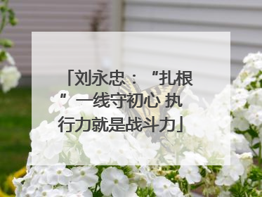 刘永忠：“扎根”一线守初心 执行力就是战斗力