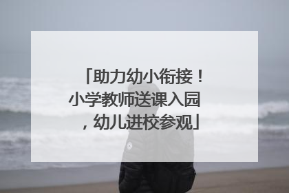助力幼小衔接！小学教师送课入园，幼儿进校参观