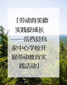 劳动育美德 实践促成长——岳西县包家中心学校开展劳动教育实践活动