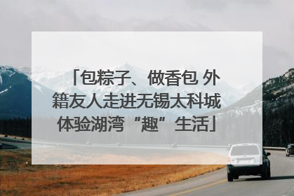 包粽子、做香包 外籍友人走进无锡太科城体验湖湾“趣”生活
