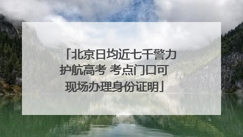 北京日均近七千警力护航高考 考点门口可现场办理身份证明