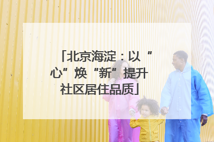 北京海淀：以“心”焕“新”提升社区居住品质