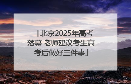 北京2025年高考落幕 老师建议考生高考后做好三件事