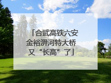 合武高铁六安金裕淠河特大桥又“长高”了