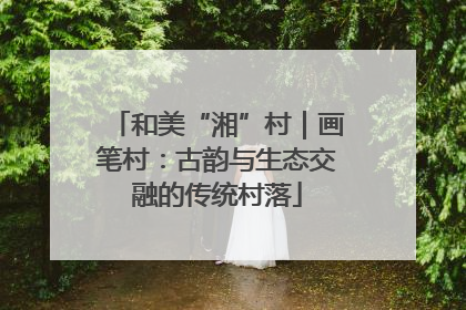 和美“湘”村｜画笔村：古韵与生态交融的传统村落