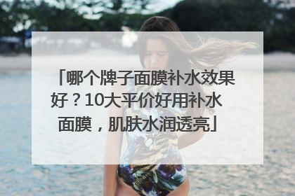 哪个牌子面膜补水效果好？10大平价好用补水面膜，肌肤水润透亮