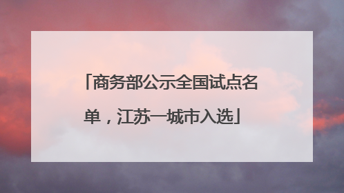 商务部公示全国试点名单，江苏一城市入选
