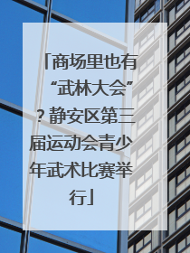 商场里也有“武林大会”？静安区第三届运动会青少年武术比赛举行