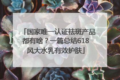 国家唯一认证祛斑产品都有啥？一篇总结618风大水乳有效护肤