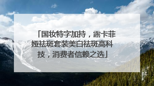 国妆特字加持，露卡菲娅祛斑套装美白祛斑高科技，消费者信赖之选