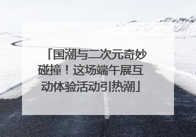国潮与二次元奇妙碰撞！这场端午展互动体验活动引热潮