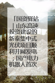国资驿站｜山东高速投资建设的新泰集中式光伏项目顺利并网发电；国产电力机器人首次在智利电网应用