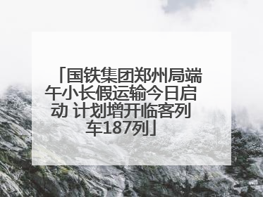 国铁集团郑州局端午小长假运输今日启动 计划增开临客列车187列