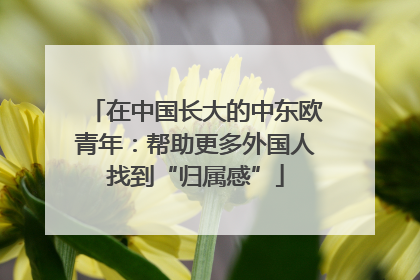 在中国长大的中东欧青年：帮助更多外国人找到“归属感”