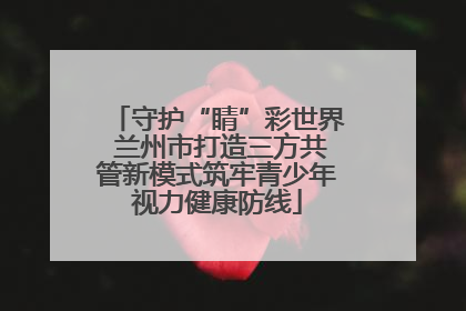 守护“睛”彩世界 兰州市打造三方共管新模式筑牢青少年视力健康防线