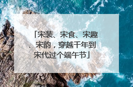 宋装、宋食、宋趣、宋韵，穿越千年到宋代过个端午节
