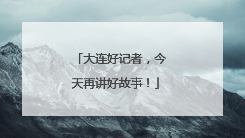大连好记者，今天再讲好故事！