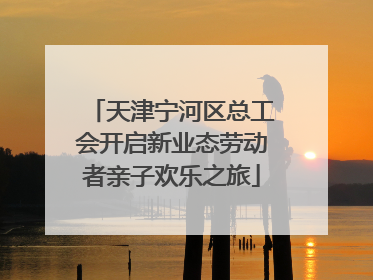 天津宁河区总工会开启新业态劳动者亲子欢乐之旅