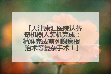 天津康汇医院达芬奇机器人装机完成：精准完成前列腺癌根治术等复杂手术！