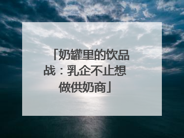 奶罐里的饮品战：乳企不止想做供奶商
