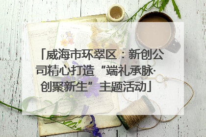威海市环翠区：新创公司精心打造“端礼承脉·创聚新生”主题活动