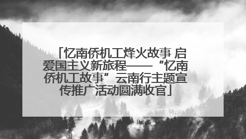 忆南侨机工烽火故事 启爱国主义新旅程——“忆南侨机工故事”云南行主题宣传推广活动圆满收官